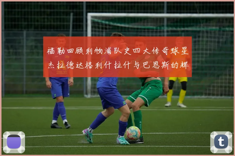 福勒回顾利物浦队史四大传奇球星杰拉德达格利什拉什与巴恩斯的辉煌成就