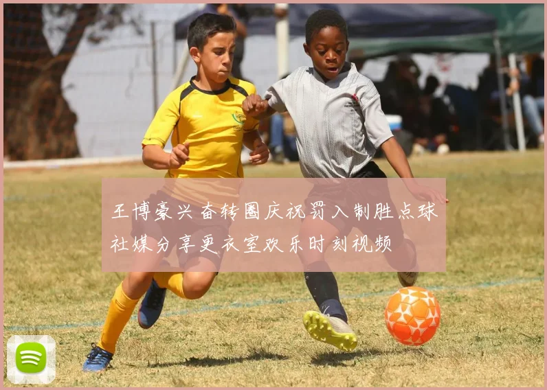 王博豪兴奋转圈庆祝罚入制胜点球社媒分享更衣室欢乐时刻视频