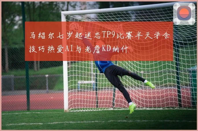 马绍尔七岁起迷恋TP9比赛半天学会技巧热爱AI与老詹KD纳什