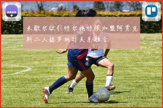 米歇尔欲引特尔施特根加盟阿贾克斯二人赫罗纳时关系融洽