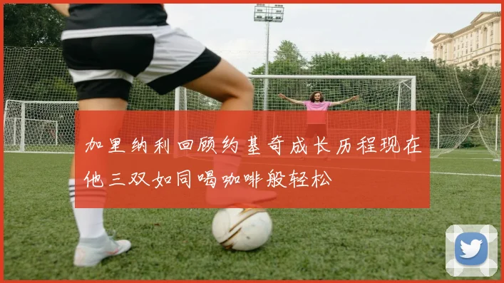 加里纳利回顾约基奇成长历程现在他三双如同喝咖啡般轻松
