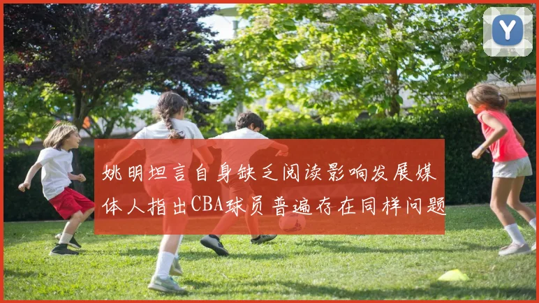 姚明坦言自身缺乏阅读影响发展媒体人指出CBA球员普遍存在同样问题