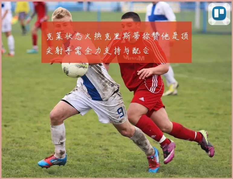 克莱状态火热克里斯蒂称赞他是顶尖射手需全力支持与配合
