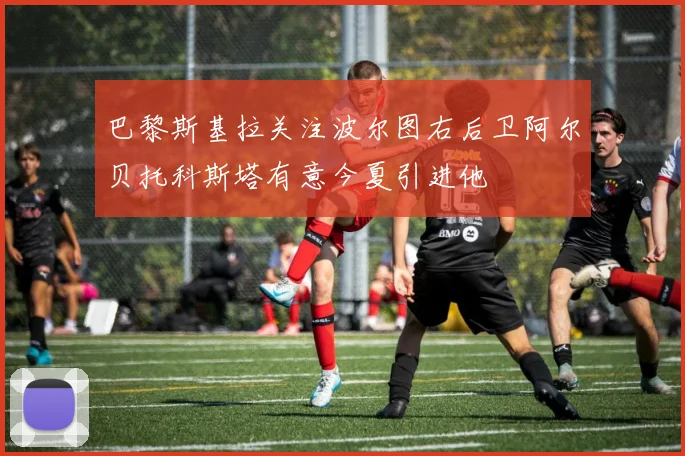 巴黎斯基拉关注波尔图右后卫阿尔贝托科斯塔有意今夏引进他