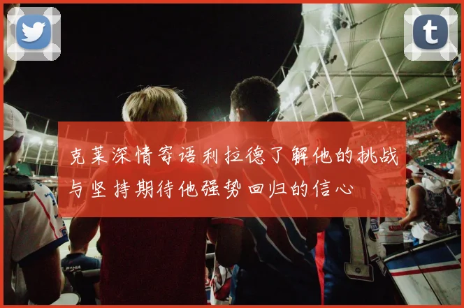 克莱深情寄语利拉德了解他的挑战与坚持期待他强势回归的信心