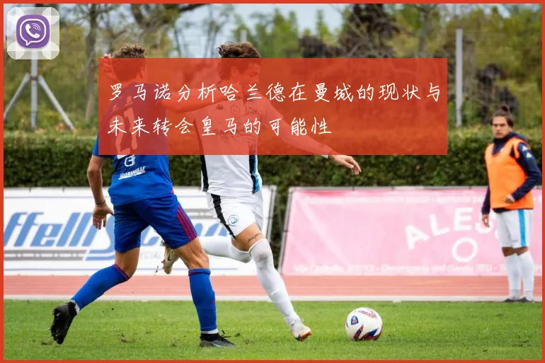 罗马诺分析哈兰德在曼城的现状与未来转会皇马的可能性