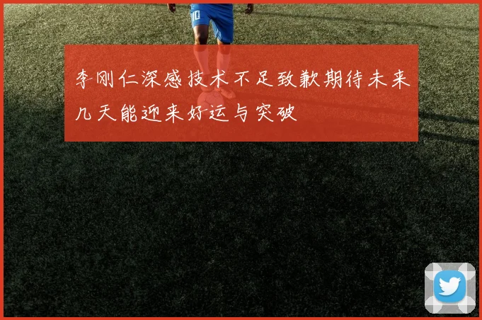 李刚仁深感技术不足致歉期待未来几天能迎来好运与突破