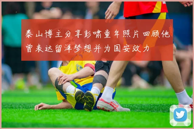 泰山博主分享彭啸童年照片回顾他曾表达留洋梦想并为国安效力