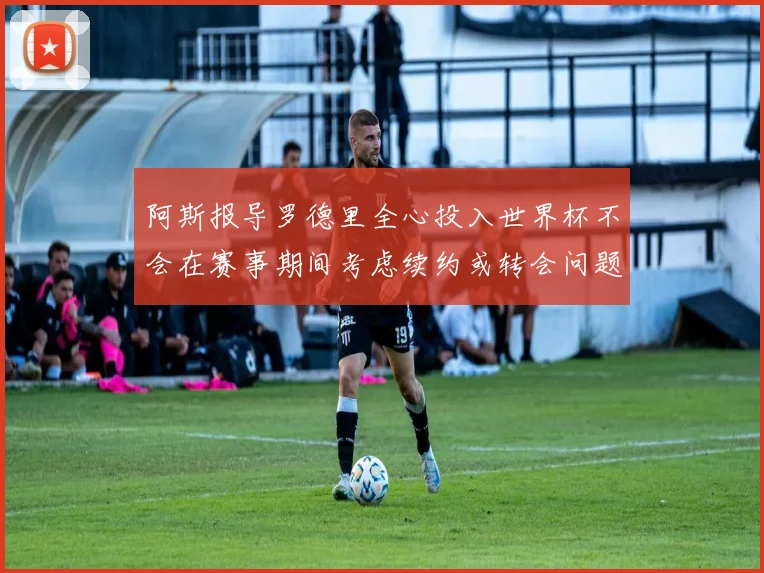 阿斯报导罗德里全心投入世界杯不会在赛事期间考虑续约或转会问题